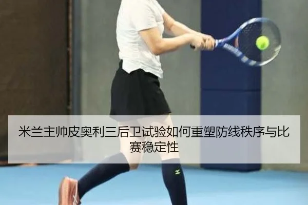 米兰主帅皮奥利三后卫试验如何重塑防线秩序与比赛稳定性