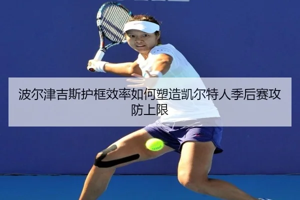 波尔津吉斯护框效率如何塑造凯尔特人季后赛攻防上限