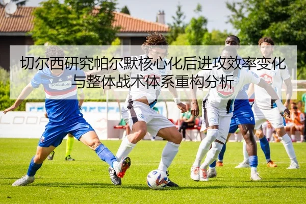 切尔西研究帕尔默核心化后进攻效率变化与整体战术体系重构分析
